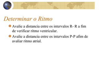Determinar o Ritmo
Avalie a distancia entre os intervalos R- R a fim
de verificar ritmo ventricular.
Avalie a distancia entre os intervalos P-P afim de
avaliar ritmo atrial.
 