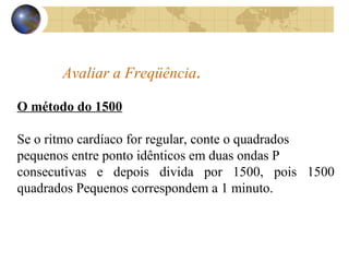 Avaliar a Freqüência.
O método do 1500
Se o ritmo cardíaco for regular, conte o quadrados
pequenos entre ponto idênticos em duas ondas P
consecutivas e depois divida por 1500, pois 1500
quadrados Pequenos correspondem a 1 minuto.
 