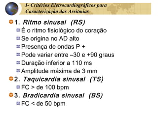 I- Critérios Eletrocardiográficos para
Caracterização das Arritmias
1. Ritmo sinusal (RS)
É o ritmo fisiológico do coração
Se origina no AD alto
Presença de ondas P +
Pode variar entre –30 e +90 graus
Duração inferior a 110 ms
Amplitude máxima de 3 mm
2. Taquicardia sinusal (TS)
FC > de 100 bpm
3. Bradicardia sinusal (BS)
FC < de 50 bpm
 