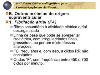 I- Critérios Eletrocardiográficos para
Caracterização das Arritmias
B. Outras arritmias de origem
supraventricular
1. Fibrilação atrial (FA)
Ritmo secundário à atividade elétrica atrial
desorganizada
Linha de base que pode se apresentar
isoelétrica, com irregularidades finas,
grosseiras, ou por um misto dessas
alterações.
FC irregulares e, com isso, a ciclos RR não
constantes
Ondas “F”, com freqüência entre 450 e 700
ciclos por minuto.
 