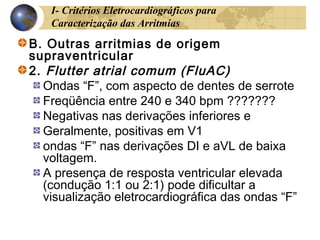 I- Critérios Eletrocardiográficos para
Caracterização das Arritmias
B. Outras arritmias de origem
supraventricular
2. Flutter atrial comum (FluAC)
Ondas “F”, com aspecto de dentes de serrote
Freqüência entre 240 e 340 bpm ???????
Negativas nas derivações inferiores e
Geralmente, positivas em V1
ondas “F” nas derivações DI e aVL de baixa
voltagem.
A presença de resposta ventricular elevada
(condução 1:1 ou 2:1) pode dificultar a
visualização eletrocardiográfica das ondas “F”
 