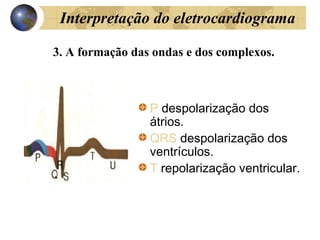 Interpretação do eletrocardiograma
3. A formação das ondas e dos complexos.
P despolarização dos
átrios.
QRS despolarização dos
ventrículos.
T repolarização ventricular.
 