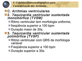 I- Critérios Eletrocardiográficos para
Caracterização das Arritmias
C. Arritmias ventriculares
2. Taquicardia ventricular sustentada
monomórfica (TVSM)
Ritmo ventricular tem morfologia uniforme,
freqüência superior a 100 bpm
Duração maior de 30s.
3. Taquicardia ventricular sustentada
polimórfica (TVSP)
Ritmo ventricular com QRS de morfologia
variável
Freqüência superior a 100 bpm
Duração superior a 30s.
 