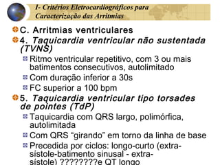 I- Critérios Eletrocardiográficos para
Caracterização das Arritmias
C. Arritmias ventriculares
4. Taquicardia ventricular não sustentada
(TVNS)
Ritmo ventricular repetitivo, com 3 ou mais
batimentos consecutivos, autolimitado
Com duração inferior a 30s
FC superior a 100 bpm
5. Taquicardia ventricular tipo torsades
de pointes (TdP)
Taquicardia com QRS largo, polimórfica,
autolimitada
Com QRS “girando” em torno da linha de base
Precedida por ciclos: longo-curto (extra-
sístole-batimento sinusal - extra-
sístole) ????????e QT longo
 