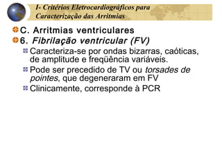 I- Critérios Eletrocardiográficos para
Caracterização das Arritmias
C. Arritmias ventriculares
6. Fibrilação ventricular (FV)
Caracteriza-se por ondas bizarras, caóticas,
de amplitude e freqüência variáveis.
Pode ser precedido de TV ou torsades de
pointes, que degeneraram em FV
Clinicamente, corresponde à PCR
 