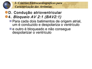 I- Critérios Eletrocardiográficos para
Caracterização das Arritmias
D. Condução atrioventricular
4. Bloqueio AV 2:1 (BAV2:1)
Para cada dois batimentos de origem atrial,
um é conduzido e despolariza o ventrículo
e outro é bloqueado e não consegue
despolarizar o ventrículo
 