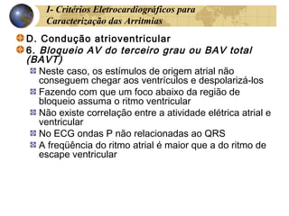 I- Critérios Eletrocardiográficos para
Caracterização das Arritmias
D. Condução atrioventricular
6. Bloqueio AV do terceiro grau ou BAV total
(BAVT)
Neste caso, os estímulos de origem atrial não
conseguem chegar aos ventrículos e despolarizá-los
Fazendo com que um foco abaixo da região de
bloqueio assuma o ritmo ventricular
Não existe correlação entre a atividade elétrica atrial e
ventricular
No ECG ondas P não relacionadas ao QRS
A freqüência do ritmo atrial é maior que a do ritmo de
escape ventricular
 