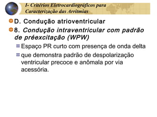 I- Critérios Eletrocardiográficos para
Caracterização das Arritmias
D. Condução atrioventricular
8. Condução intraventricular com padrão
de préexcitação (WPW)
Espaço PR curto com presença de onda delta
que demonstra padrão de despolarização
ventricular precoce e anômala por via
acessória.
 