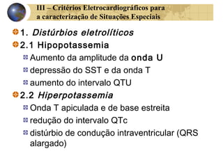 III – Critérios Eletrocardiográficos para
a caracterização de Situações Especiais
1. Distúrbios eletrolíticos
2.1 Hipopotassemia
Aumento da amplitude da onda U
depressão do SST e da onda T
aumento do intervalo QTU
2.2 Hiperpotassemia
Onda T apiculada e de base estreita
redução do intervalo QTc
distúrbio de condução intraventricular (QRS
alargado)
 