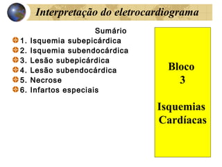 Interpretação do eletrocardiograma
Sumário
1. Isquemia subepicárdica
2. Isquemia subendocárdica
3. Lesão subepicárdica
4. Lesão subendocárdica
5. Necrose
6. Infartos especiais
Bloco
3
Isquemias
Cardíacas
 