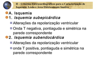 II – Critérios Elétrocardiográficos para a Caracterização de
Isquemia, Lesão e Área Elétricamente Inativa
A. Isquemia
1. Isquemia subepicárdica
Alterações da repolarização ventricular
Onda T negativa, pontiaguda e simétrica na
parede correspondente
2. Isquemia subendocárdica
Alterações da repolarização ventricular
onda T positiva, pontiaguda e simétrica na
parede correspondente
 
