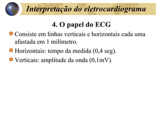 Interpretação do eletrocardiograma
4. O papel do ECG
Consiste em linhas verticais e horizontais cada uma
afastada em 1 milímetro.
Horizontais: tempo da medida (0,4 seg).
Verticais: amplitude da onda (0,1mV).
 