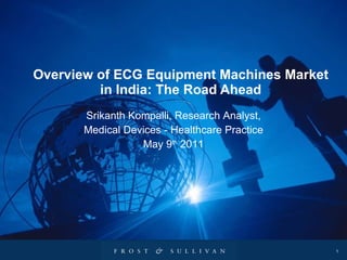 Overview of ECG Equipment Machines Market in India: The Road Ahead Srikanth Kompalli, Research Analyst, Medical Devices - Healthcare Practice May 9 th  2011 