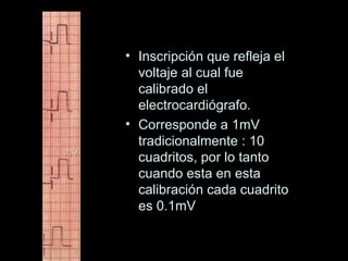 • Inscripción que refleja el
  voltaje al cual fue
  calibrado el
  electrocardiógrafo.
• Corresponde a 1mV
  tradicionalmente : 10
  cuadritos, por lo tanto
  cuando esta en esta
  calibración cada cuadrito
  es 0.1mV
 
