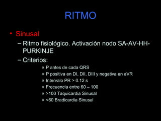 RITMO
• Sinusal
  – Ritmo fisiológico. Activación nodo SA-AV-HH-
    PURKINJE
  – Criterios:
            »   P antes de cada QRS
            »   P positiva en DI, DII, DIII y negativa en aVR
            »   Intervalo PR > 0.12 s
            »   Frecuencia entre 60 – 100
            »   >100 Taquicardia Sinusal
            »   <60 Bradicardia Sinusal
 