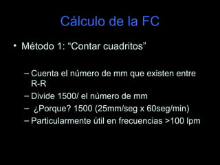 Cálculo de la FC
• Método 1: “Contar cuadritos”

  – Cuenta el número de mm que existen entre
    R-R
  – Divide 1500/ el número de mm
  – ¿Porque? 1500 (25mm/seg x 60seg/min)
  – Particularmente útil en frecuencias >100 lpm
 