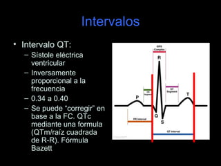 Intervalos
• Intervalo QT:
  – Sístole eléctrica
    ventricular
  – Inversamente
    proporcional a la
    frecuencia
  – 0.34 a 0.40
  – Se puede “corregir” en
    base a la FC. QTc
    mediante una formula
    (QTm/raíz cuadrada
    de R-R). Fórmula
    Bazett
 