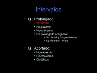 Intervalos
• QT Prolongado:
     •   ISQUEMIA
     •   Hipokalemia
     •   Hipocalcemia
     •   QT prolongado congénito:
              » Sd. Jarvell y Lange – Nielsen
              » Sd. Romano – Ward


• QT Acortado:
     • Hiperkalemia
     • Hipercalcemia
     • Digitálicos
 