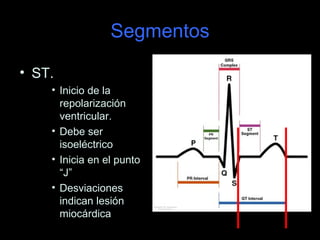 Segmentos

• ST.
    • Inicio de la
      repolarización
      ventricular.
    • Debe ser
      isoeléctrico
    • Inicia en el punto
      “J”
    • Desviaciones
      indican lesión
      miocárdica
 