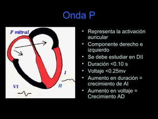 Onda P
   • Representa la activación
     auricular
   • Componente derecho e
     izquierdo
   • Se debe estudiar en DII
   • Duración <0.10 s
   • Voltaje <0.25mv
   • Aumento en duración =
     crecimiento de AI
   • Aumento en voltaje =
     Crecimiento AD
 