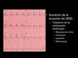 • Aumento de la
  duración de QRS:
  – Trastorno de la
    conducción
    ventricular:
     •   Bloqueos de rama
     •   Fármacos
     •   Isquemia
     •   Sobrecarga
 