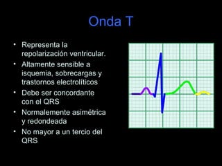 Onda T
• Representa la
  repolarización ventricular.
• Altamente sensible a
  isquemia, sobrecargas y
  trastornos electrolíticos
• Debe ser concordante
  con el QRS
• Normalemente asimétrica
  y redondeada
• No mayor a un tercio del
  QRS
 