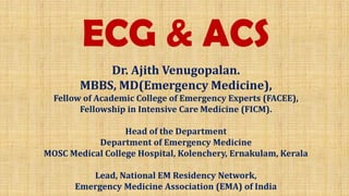 ECG & ACS
Dr. Ajith Venugopalan.
MBBS, MD(Emergency Medicine),
Fellow of Academic College of Emergency Experts (FACEE),
Fellowship in Intensive Care Medicine (FICM).
Head of the Department
Department of Emergency Medicine
MOSC Medical College Hospital, Kolenchery, Ernakulam, Kerala
Lead, National EM Residency Network,
Emergency Medicine Association (EMA) of India
 