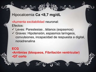 Hipocalcemia Ca <8,7 mg/dL
•Aumenta excitabilidad neuronal:
Efectos:
 Leves: Parestesias , tétanos (espasmos)
 Graves: Hipotensión, espasmos laríngeos,
convulsiones, incapacidad de respuesta a digital,
noradrenalina
ECG
•Arritmias (bloqueos, Fibrilación ventricular)
•QT corto
 