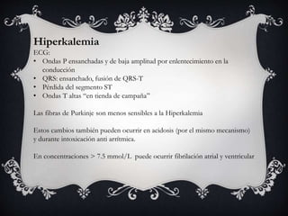 Hiperkalemia
ECG:
• Ondas P ensanchadas y de baja amplitud por enlentecimiento en la
conducción
• QRS: ensanchado, fusión de QRS-T
• Pérdida del segmento ST
• Ondas T altas “en tienda de campaña”
Las fibras de Purkinje son menos sensibles a la Hiperkalemia
Estos cambios también pueden ocurrir en acidosis (por el mismo mecanismo)
y durante intoxicación anti arrítmica.
En concentraciones > 7.5 mmol/L puede ocurrir fibrilación atrial y ventricular
 