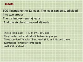 ECG illustrating the 12 leads. The leads can be subdivided
into two groups:
The six limb(extremity) leads
And the six chest (precordial) leads
The six limb leads—I, II, III, aVR, aVL, and
They can be further divided into two subgroups
Three standard “bipolar” limb leads (I, II, and III), and three
augmented “unipolar” limb leads
(aVR, aVL, and aVF).
 