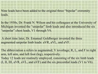 Nine leads have been added to the original three “bipolar” extremity
leads.
In the 1930s, Dr. Frank N. Wilson and his colleagues at the University of
Michigan invented the “unipolar” limb leads and also introduced the six
“unipolar” chest leads, V1 through V6.
A short time later, Dr. Emanuel Goldberger invented the three
augmented unipolar limb leads: aVR, aVL, and aVF.
The abbreviation a refers to augmented; V tovoltage; R, L, and F to right
arm, left arm, and left foot (leg), respectively.
Today 12 leads are routinely employed, consisting of the six limb leads
(I, II, III, aVR, aVL, and aVF) and the six precordial leads (V1 to V6).
 