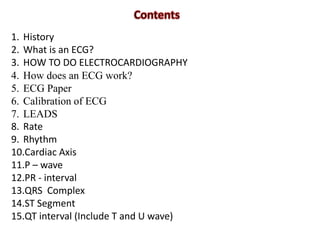 1. History
2. What is an ECG?
3. HOW TO DO ELECTROCARDIOGRAPHY
4. How does an ECG work?
5. ECG Paper
6. Calibration of ECG
7. LEADS
8. Rate
9. Rhythm
10.Cardiac Axis
11.P – wave
12.PR - interval
13.QRS Complex
14.ST Segment
15.QT interval (Include T and U wave)
 