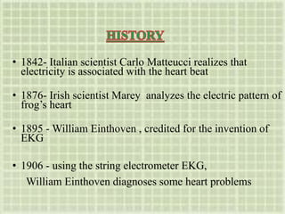 • 1842- Italian scientist Carlo Matteucci realizes that
electricity is associated with the heart beat
• 1876- Irish scientist Marey analyzes the electric pattern of
frog’s heart
• 1895 - William Einthoven , credited for the invention of
EKG
• 1906 - using the string electrometer EKG,
William Einthoven diagnoses some heart problems
 
