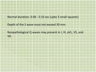 Normal duration- 0.06 - 0.10 sec (upto 3 small squares)
Depth of the S wave must not exceed 30 mm.
Nonpathological Q waves may present in I, III, aVL, V5, and
V6.
 