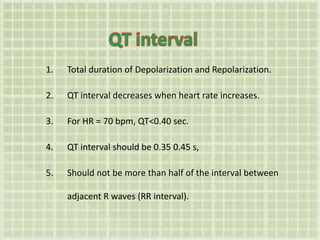 1. Total duration of Depolarization and Repolarization.
2. QT interval decreases when heart rate increases.
3. For HR = 70 bpm, QT<0.40 sec.
4. QT interval should be 0.35 0.45 s,
5. Should not be more than half of the interval between
adjacent R waves (RR interval).
 