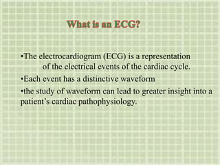•The electrocardiogram (ECG) is a representation
of the electrical events of the cardiac cycle.
•Each event has a distinctive waveform
•the study of waveform can lead to greater insight into a
patient’s cardiac pathophysiology.
 