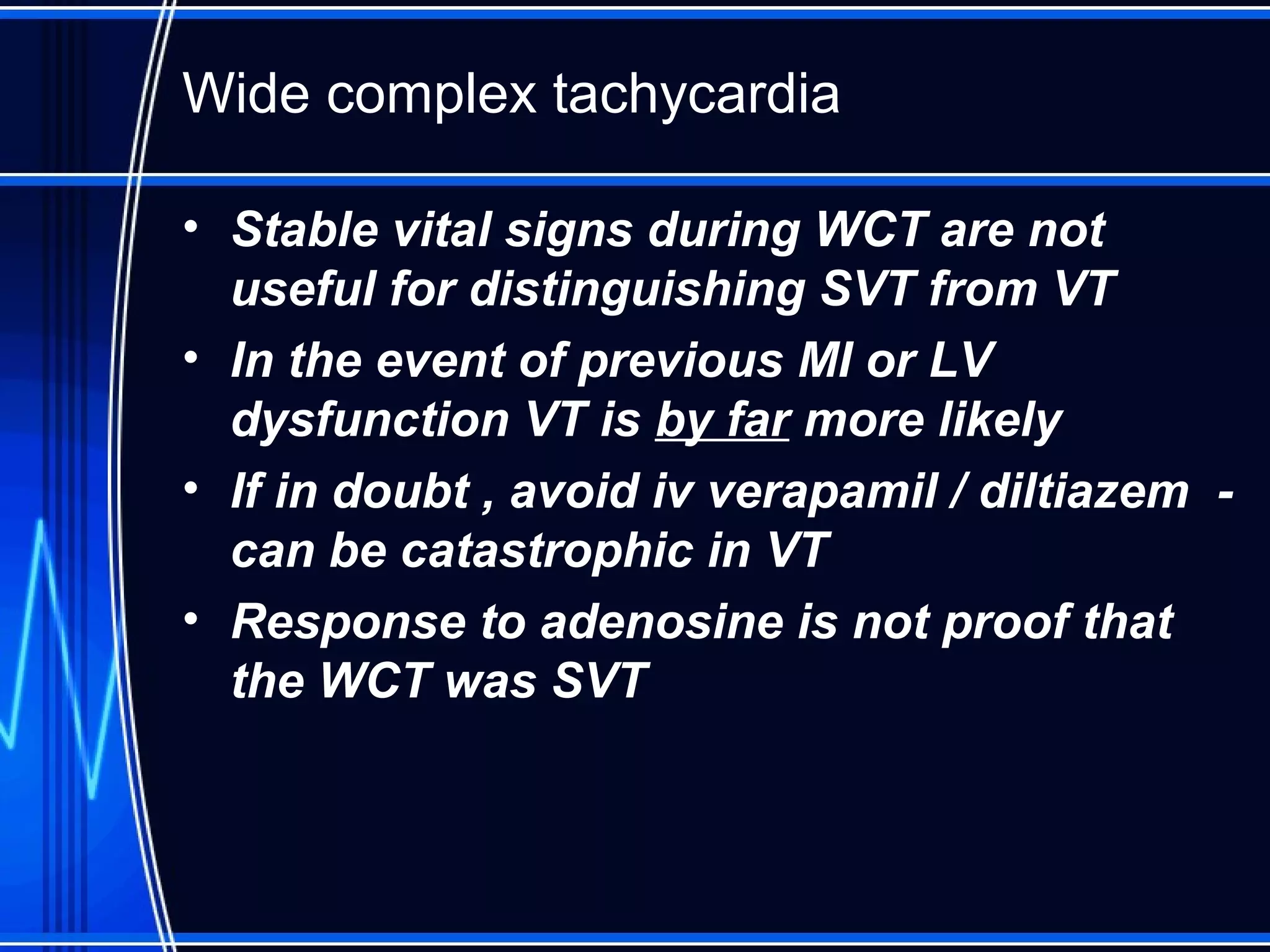 Wide complex tachycardia
• Stable vital signs during WCT are not
useful for distinguishing SVT from VT
• In the event of previous MI or LV
dysfunction VT is by far more likely
• If in doubt , avoid iv verapamil / diltiazem -
can be catastrophic in VT
• Response to adenosine is not proof that
the WCT was SVT
 
