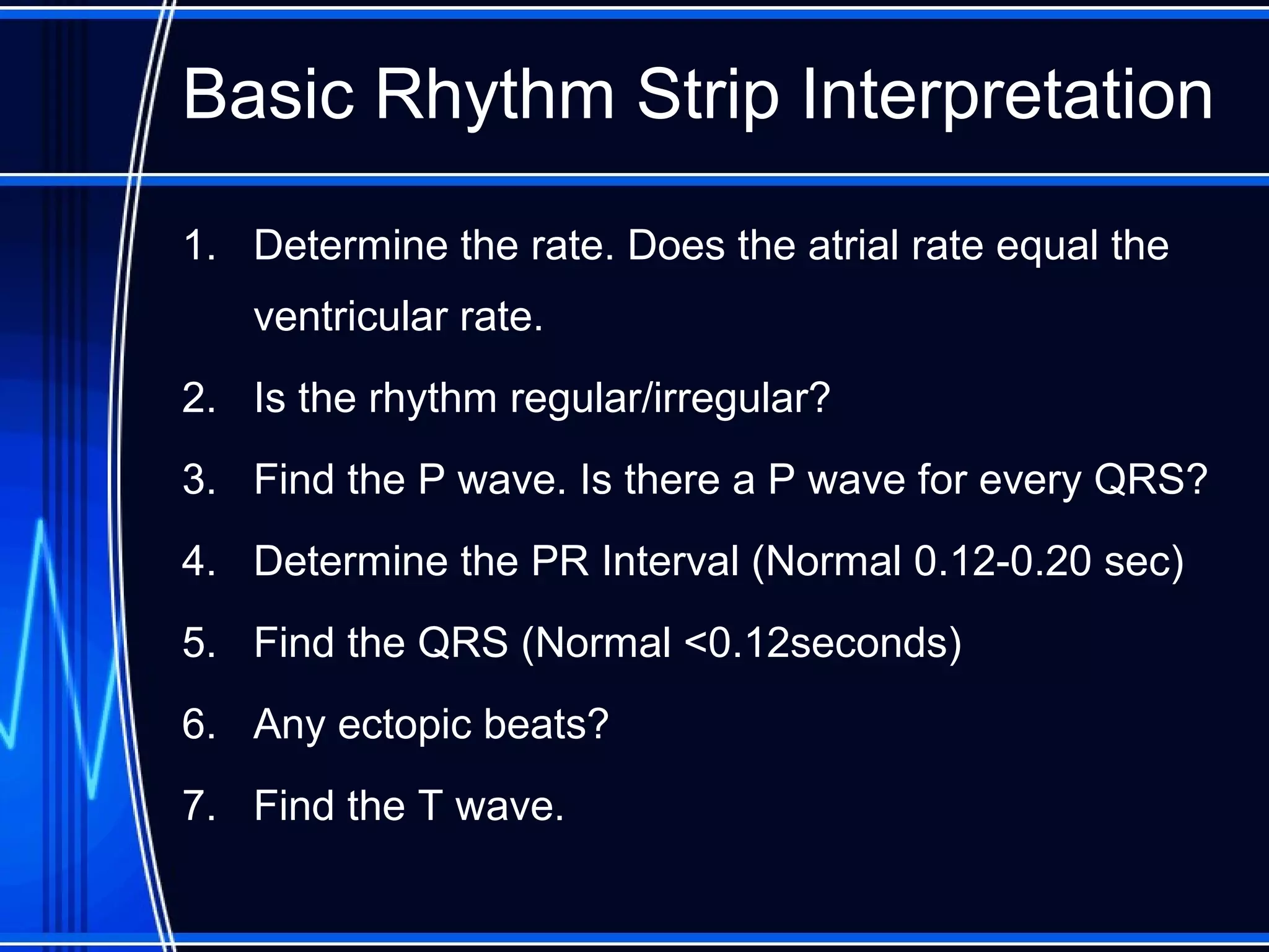 Basic Rhythm Strip Interpretation
1. Determine the rate. Does the atrial rate equal the
ventricular rate.
2. Is the rhythm regular/irregular?
3. Find the P wave. Is there a P wave for every QRS?
4. Determine the PR Interval (Normal 0.12-0.20 sec)
5. Find the QRS (Normal <0.12seconds)
6. Any ectopic beats?
7. Find the T wave.
 