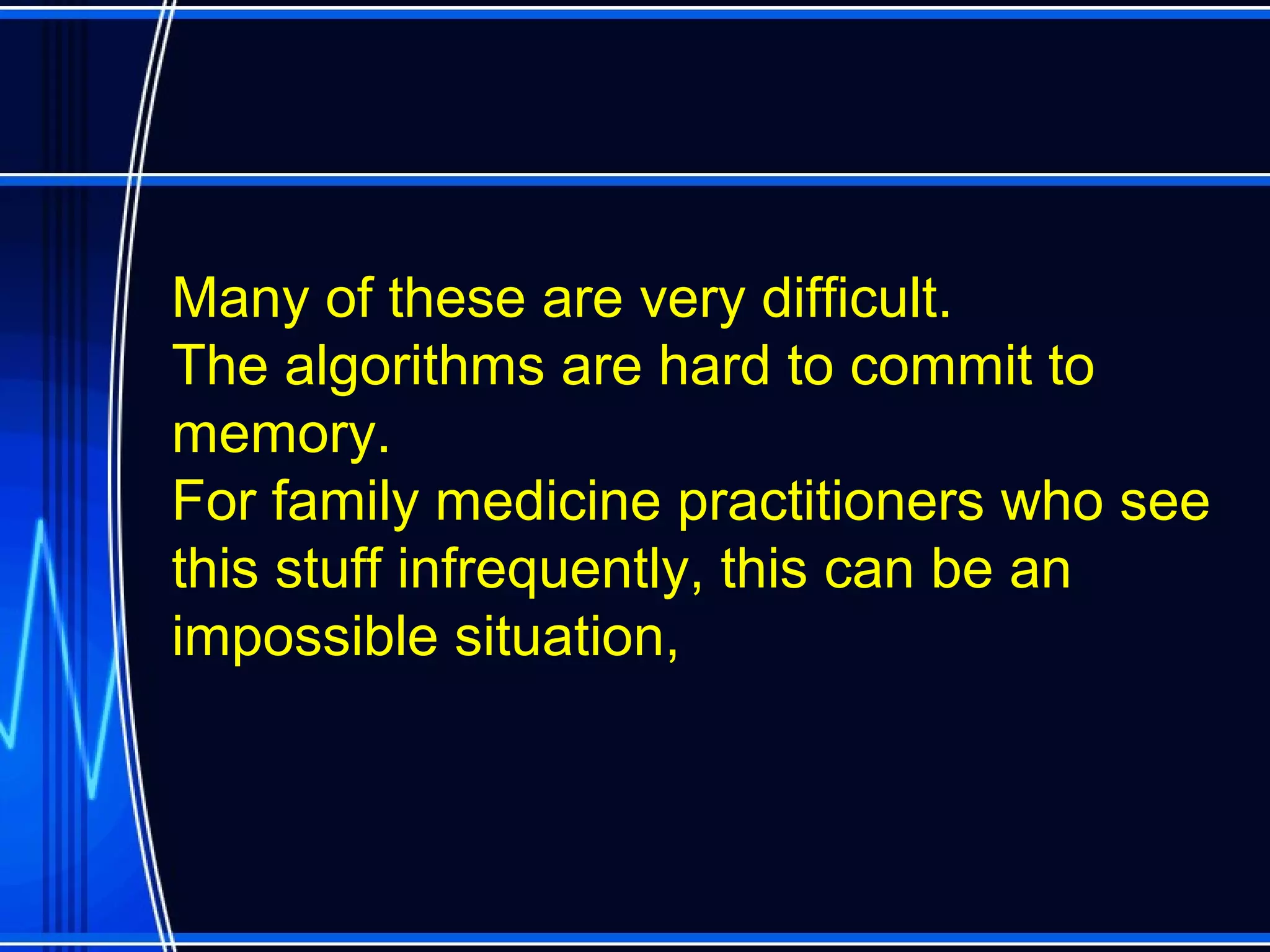 Many of these are very difficult.
The algorithms are hard to commit to
memory.
For family medicine practitioners who see
this stuff infrequently, this can be an
impossible situation,
 