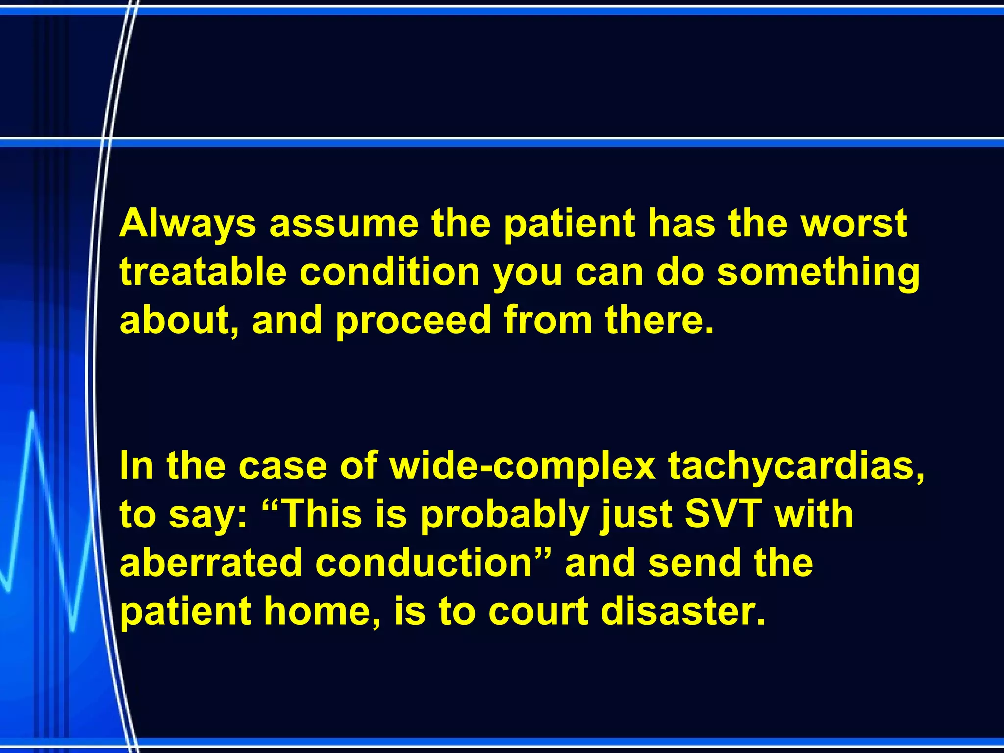 Always assume the patient has the worst
treatable condition you can do something
about, and proceed from there.
In the case of wide-complex tachycardias,
to say: “This is probably just SVT with
aberrated conduction” and send the
patient home, is to court disaster.
 