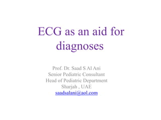 ECG as an aid for
diagnoses
Prof. Dr. Saad S Al Ani
Senior Pediatric Consultant
Head of Pediatric Department
Sharjah , UAE
saadsalani@aol.com
 
