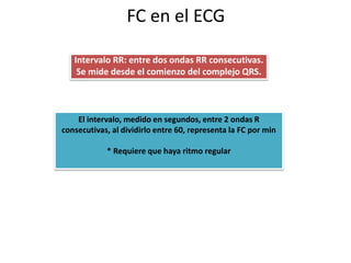 FC en el ECG
Intervalo RR: entre dos ondas RR consecutivas.
Se mide desde el comienzo del complejo QRS.
El intervalo, medido en segundos, entre 2 ondas R
consecutivas, al dividirlo entre 60, representa la FC por min
* Requiere que haya ritmo regular
 