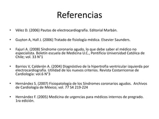 Referencias
• Vélez D. (2006) Pautas de electrocardiografía. Editorial Marbán.
• Guyton A, Hall J. (2006) Tratado de fisiología médica. Elsevier Saunders.
• Fajuri A. (2008) Síndrome coronario agudo, lo que debe saber el médico no
especialista. Boletín escuela de Medicina U.C., Pontificia Universidad Católica de
Chile; vol. 33 N°1
• Barrios V, Calderón A. (2004) Diagnóstivo de la hipertrofia ventricular izquierda por
electrocardiografía. Utilidad de los nuevos criterios. Revista Costarricense de
Cardiología: vol.6 N°3
• Hernández S. (2007) Fisiopatología de los Síndromes coronarios agudos. Archivos
de Cardiología de México; vol. 77 S4 219-224
• Hernández F. (2005) Medicina de urgencias para médicos internos de pregrado.
1ra edición.
 