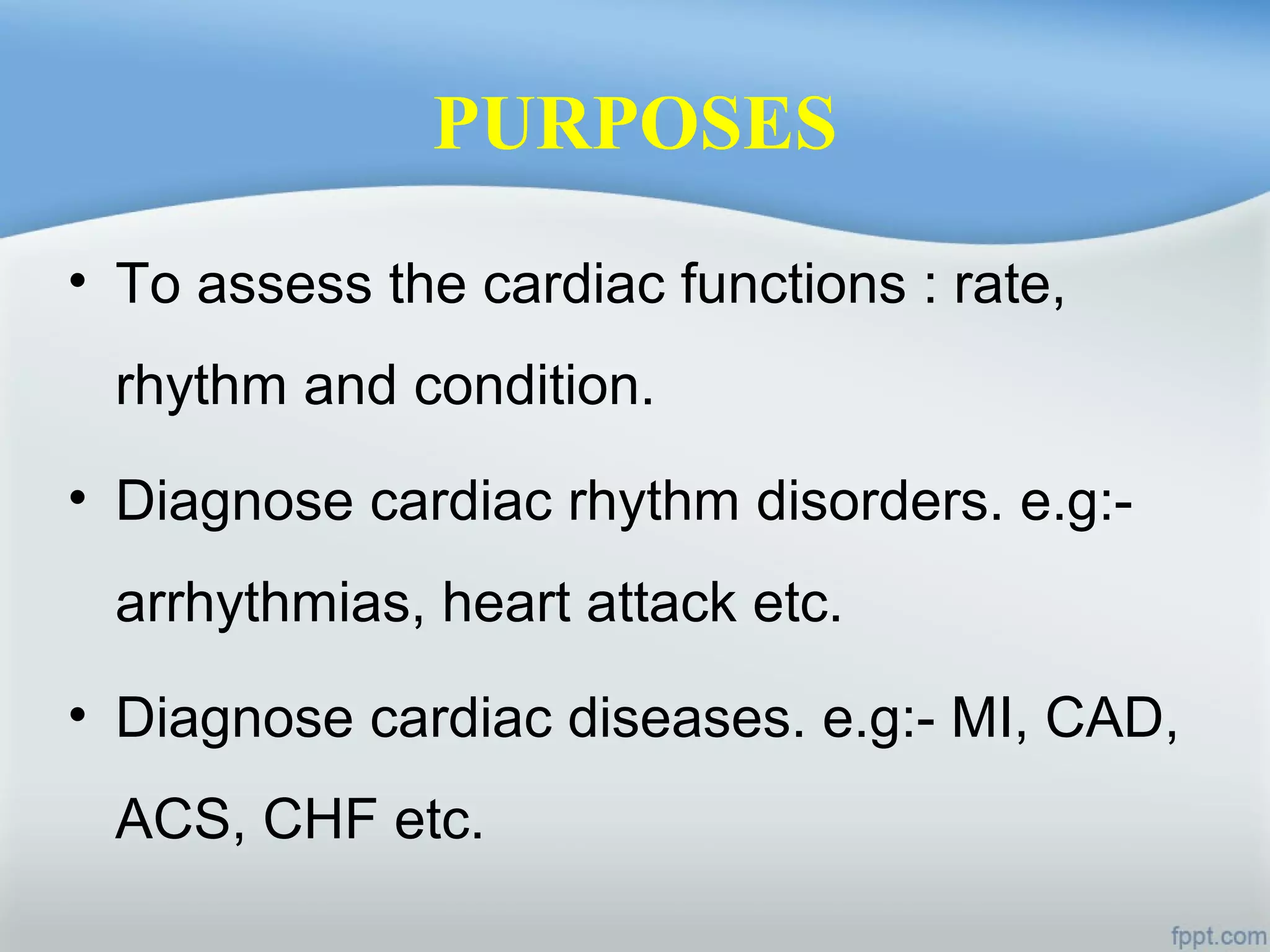 PURPOSES
• To assess the cardiac functions : rate,
rhythm and condition.
• Diagnose cardiac rhythm disorders. e.g:-
arrhythmias, heart attack etc.
• Diagnose cardiac diseases. e.g:- MI, CAD,
ACS, CHF etc.
 