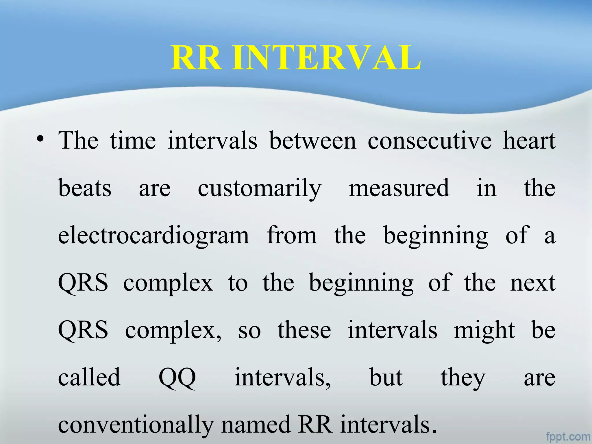 RR INTERVAL
• The time intervals between consecutive heart
beats are customarily measured in the
electrocardiogram from the beginning of a
QRS complex to the beginning of the next
QRS complex, so these intervals might be
called QQ intervals, but they are
conventionally named RR intervals.
 