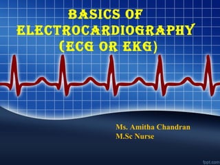BASICS OF
ELECTROCARDIOGRAPHY
(ECG OR EKG)
Ms. Amitha Chandran
M.Sc Nurse
 