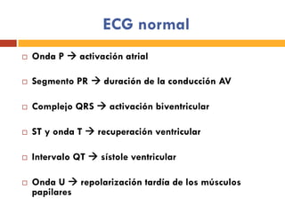 ECG normal
¨  Onda P à activación atrial
¨  Segmento PR à duración de la conducción AV
¨  Complejo QRS à activación biventricular
¨  ST y onda T à recuperación ventricular
¨  Intervalo QT à sístole ventricular
¨  Onda U à repolarización tardía de los músculos
papilares
 