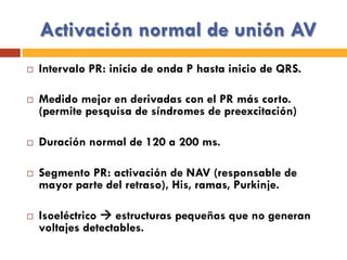 Activación normal de unión AV
¨  Intervalo PR: inicio de onda P hasta inicio de QRS.
¨  Medido mejor en derivadas con el PR más corto.
(permite pesquisa de síndromes de preexcitación)
¨  Duración normal de 120 a 200 ms.
¨  Segmento PR: activación de NAV (responsable de
mayor parte del retraso), His, ramas, Purkinje.
¨  Isoeléctrico à estructuras pequeñas que no generan
voltajes detectables.
 