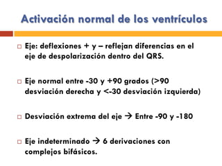 Activación normal de los ventrículos
¨  Eje: deflexiones + y – reflejan diferencias en el
eje de despolarización dentro del QRS.
¨  Eje normal entre -30 y +90 grados (>90
desviación derecha y <-30 desviación izquierda)
¨  Desviación extrema del eje à Entre -90 y -180
¨  Eje indeterminado à 6 derivaciones con
complejos bifásicos.
 