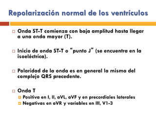 Repolarización normal de los ventrículos
¨  Onda ST-T comienza con baja amplitud hasta llegar
a una onda mayor (T).
¨  Inicio de onda ST-T o “punto J” (se encuentra en la
isoeléctrica).
¨  Polaridad de la onda es en general la misma del
complejo QRS precedente.
¨  Onda T
¤  Positiva en I, II, aVL, aVF y en precordiales laterales
¤  Negativas en aVR y variables en III, V1-3
 